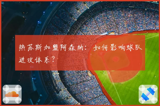 热苏斯加盟阿森纳：如何影响球队进攻体系？