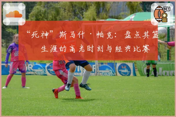 “死神”斯马什·帕克：盘点其篮球生涯的高光时刻与经典比赛