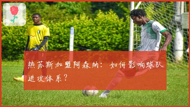 热苏斯加盟阿森纳：如何影响球队进攻体系？