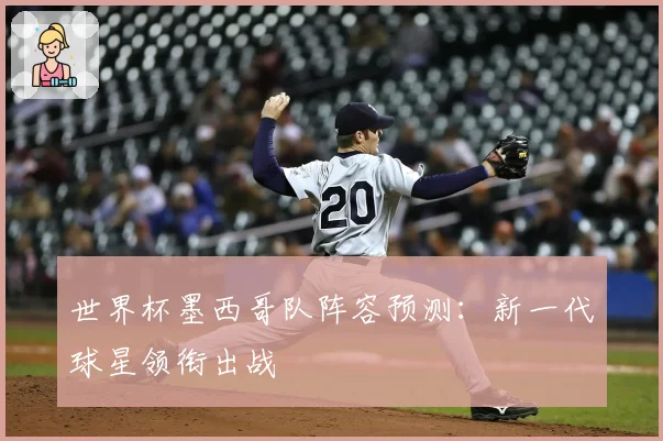 世界杯墨西哥队阵容预测：新一代球星领衔出战