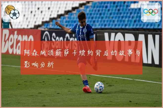 阿森纳顶薪萨卡续约背后的故事与影响分析