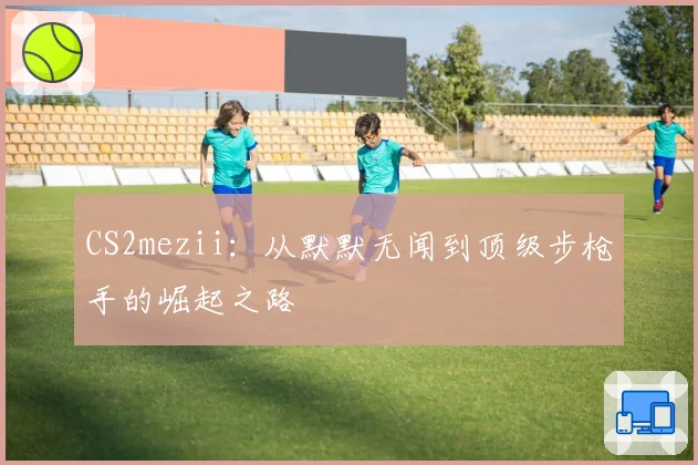 CS2mezii:从默默无闻到顶级步枪手的崛起之路